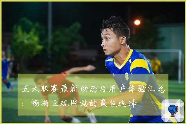 五大联赛最新动态与用户体验汇总，畅游正规网站的最佳选择