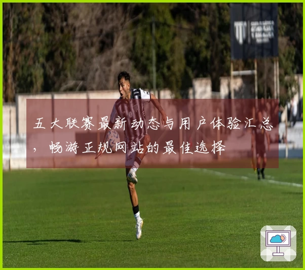 五大联赛最新动态与用户体验汇总，畅游正规网站的最佳选择