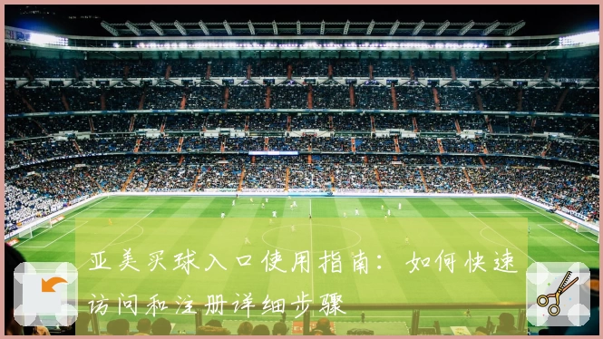 亚美买球入口使用指南：如何快速访问和注册详细步骤