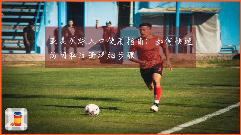 亚美买球入口使用指南：如何快速访问和注册详细步骤